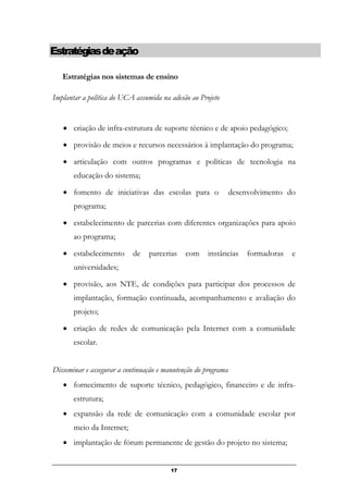 Estratégiasdeação
Estratégias nos sistemas de ensino
Implantar a política do UCA assumida na adesão ao Projeto
• criação de infra-estrutura de suporte técnico e de apoio pedagógico;
• provisão de meios e recursos necessários à implantação do programa;
• articulação com outros programas e políticas de tecnologia na
educação do sistema;
• fomento de iniciativas das escolas para o desenvolvimento do
programa;
• estabelecimento de parcerias com diferentes organizações para apoio
ao programa;
• estabelecimento de parcerias com instâncias formadoras e
universidades;
• provisão, aos NTE, de condições para participar dos processos de
implantação, formação continuada, acompanhamento e avaliação do
projeto;
• criação de redes de comunicação pela Internet com a comunidade
escolar.
Disseminar e assegurar a continuação e manutenção do programa
• fornecimento de suporte técnico, pedagógico, financeiro e de infra-
estrutura;
• expansão da rede de comunicação com a comunidade escolar por
meio da Internet;
• implantação de fórum permanente de gestão do projeto no sistema;
17
 