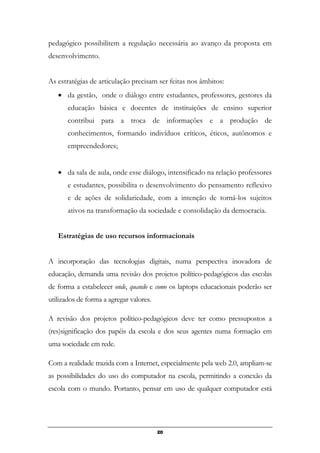 pedagógico possibilitem a regulação necessária ao avanço da proposta em
desenvolvimento.
As estratégias de articulação precisam ser feitas nos âmbitos:
• da gestão, onde o diálogo entre estudantes, professores, gestores da
educação básica e docentes de instituições de ensino superior
contribui para a troca de informações e a produção de
conhecimentos, formando indivíduos críticos, éticos, autônomos e
empreendedores;
• da sala de aula, onde esse diálogo, intensificado na relação professores
e estudantes, possibilita o desenvolvimento do pensamento reflexivo
e de ações de solidariedade, com a intenção de torná-los sujeitos
ativos na transformação da sociedade e consolidação da democracia.
Estratégias de uso recursos informacionais
A incorporação das tecnologias digitais, numa perspectiva inovadora de
educação, demanda uma revisão dos projetos político-pedagógicos das escolas
de forma a estabelecer onde, quando e como os laptops educacionais poderão ser
utilizados de forma a agregar valores.
A revisão dos projetos político-pedagógicos deve ter como pressupostos a
(res)significação dos papéis da escola e dos seus agentes numa formação em
uma sociedade em rede.
Com a realidade trazida com a Internet, especialmente pela web 2.0, ampliam-se
as possibilidades do uso do computador na escola, permitindo a conexão da
escola com o mundo. Portanto, pensar em uso de qualquer computador está
20
 