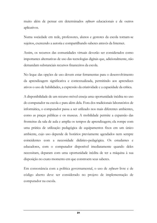 muito além de pensar em determinados software educacionais e de outros
aplicativos.
Numa sociedade em rede, professores, alunos e gestores da escola tornam-se
sujeitos, exercendo a autoria e compartilhando saberes através da Internet.
Assim, os recursos das comunidades virtuais deverão ser considerados como
importantes alternativas de uso das tecnologias digitais que, adicionalmente, não
demandam substanciais recursos financeiros da escola.
No leque das opções de uso devem estar ferramentas para o desenvolvimento
da aprendizagem significativa e contextualizada, permitindo aos aprendizes
ativos o uso de habilidades, a expressão da criatividade e a capacidade da crítica.
A disponibilidade de um recurso móvel enseja uma oportunidade inédita no uso
do computador na escola e para além dela. Fora dos tradicionais laboratórios de
informática, o computador passa a ser utilizado nos mais diferentes ambientes,
como as praças públicas e os museus. A mobilidade permite a expansão das
fronteiras da sala de aula e amplia os tempos de aprendizagem; ela rompe com
uma prática de utilização pedagógica de equipamentos fixos em um único
ambiente, cujo uso depende de horários previamente agendados nem sempre
coincidentes com a necessidade didático-pedagógica. Os estudantes e
educadores, com o computador disponível imediatamente quando deles
necessitam, deparam com uma oportunidade inédita de ter a máquina à sua
disposição no exato momento em que constroem seus saberes.
Em consonância com a política governamental, o uso de software livre e de
código aberto deve ser considerado no projeto de implementação de
computador na escola.
21
 