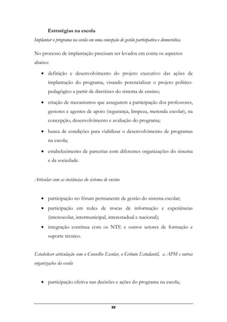 Estratégias na escola
Implantar o programa na escola em uma concepção de gestão participativa e democrática.
No processo de implantação precisam ser levados em conta os aspectos
abaixo:
• definição e desenvolvimento do projeto executivo das ações de
implantação do programa, visando potencializar o projeto político-
pedagógico a partir de diretrizes do sistema de ensino;
• criação de mecanismos que assegurem a participação dos professores,
gestores e agentes de apoio (segurança, limpeza, merenda escolar), na
concepção, desenvolvimento e avaliação do programa;
• busca de condições para viabilizar o desenvolvimento de programas
na escola;
• estabelecimento de parcerias com diferentes organizações do sistema
e da sociedade.
Articular com as instâncias do sistema de ensino
• participação no fórum permanente de gestão do sistema escolar;
• participação em redes de trocas de informação e experiências
(interescolar, intermunicipal, interestadual e nacional);
• integração contínua com os NTE e outros setores de formação e
suporte técnico.
Estabelecer articulação com o Conselho Escolar, o Grêmio Estudantil, a APM e outras
organizações da escola
• participação efetiva nas decisões e ações do programa na escola;
22
 