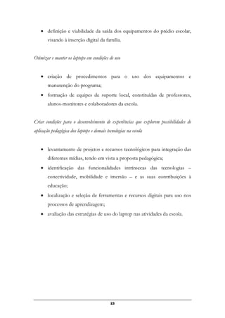 • definição e viabilidade da saída dos equipamentos do prédio escolar,
visando à inserção digital da família.
Otimizar e manter os laptops em condições de uso
• criação de procedimentos para o uso dos equipamentos e
manutenção do programa;
• formação de equipes de suporte local, constituídas de professores,
alunos-monitores e colaboradores da escola.
Criar condições para o desenvolvimento de experiências que explorem possibilidades de
aplicação pedagógica dos laptops e demais tecnologias na escola
• levantamento de projetos e recursos tecnológicos para integração das
diferentes mídias, tendo em vista a proposta pedagógica;
• identificação das funcionalidades intrínsecas das tecnologias –
conectividade, mobilidade e imersão – e as suas contribuições à
educação;
• localização e seleção de ferramentas e recursos digitais para uso nos
processos de aprendizagem;
• avaliação das estratégias de uso do laptop nas atividades da escola.
23
 