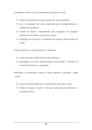 Acompanhar e avaliar as ações de implementação do programa na escola
• criação de procedimentos para registro das ações realizadas;
• uso e socialização das ações registradas para acompanhamento e
avaliação do programa;
• tomada de decisão compartilhada para adequação do programa
conforme necessidades do contexto escolar;
• divulgação dos processos e resultados dos projetos desenvolvidos na
escola.
Fornecer suporte para o trabalho cooperativo e colaborativo
• criação de redes colaborativas de aprendizagem;
• participação em redes (intermunicipal, interestadual e nacional) de
trocas de informação e experiência.
Oportunizar o desenvolvimento integral de alunos, professores, comunidade e equipe
gestora
• ações de inclusão digital para a comunidade e pessoal de apoio;
• criação de espaços estudos e formação continuada de professores e
da equipe gestora.
24
 