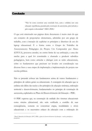 25
“Não há como construir uma sociedade livre, justa e solidária sem uma
educação republicana, pautada pela construção da autonomia, pela inclusão e
pelo respeito à diversidade.” (MEC, PDE)5
O que está sintetizado nas páginas deste documento é muito mais do que
um conjunto de proposições elementares, admitidas por um grupo de
trabalho, com a intenção de explicitar os princípios e diretrizes de uso do
laptop educacional. É a forma como o Grupo de Trabalho de
Assessoramento Pedagógico do Projeto Um Computador por Aluno
(GTUCA), procurou atender, no estrito limite de sua atribuição, a uma das
tarefas para a qual foi constituído e chamado a produzir subsídios
pedagógicos, bem como articular e dialogar com as redes educacionais,
sobre os fundamentos que precisam ser levados em consideração nas
diversas fases e suas etapas da implantação e implementação do projeto nas
escolas públicas.
Não se pretende colocar tais fundamentos acima de outros fundamentos e
princípios de ordens gerais ou educacionais. A concepção de educação que se
enfatiza não difere das razões e dos princípios de educação sistêmica, ordenação
territorial e desenvolvimento, fundamentados no princípio de construção da
autonomia, explicitados no Plano de Desenvolvimento da Educação – PDE.
O PDE expressa que, na construção da unidade dos sistemas educacionais
como sistema educacional, não seria verificada a exatidão de suas
conseqüências, somente no concretizar etapas, modalidades e níveis
educacionais e os necessários enlaces da educação com a ordenação do
5 Brasil. Ministério da Educação (2007). PDE: o plano de desenvolvimento da educação – razões, princípios e
programas.
Conclusão
 