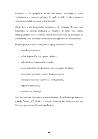 livremente, e no apropriar-se o faz criticamente integrado-o a outros
conhecimentos e estruturas próprios, de modo recriá-lo e redirecioná-lo em
razão da necessidade de uso ou aplicação social.
Diante disso e das proposições conceituais e de estratégias de ação neste
documento, se explicita finalmente os princípios de fundo para orientar
pedagogicamente o uso do laptop educacional no processo de construção do
conhecimento pelo estudante e na mediação desse processo na escola pública.
São princípios para o uso pedagógico do laptop na educação escolar:
• aprendizagem em rede;
• utilização para além dos espaços escolares;
• inclusão digital da comunidade escolar;
• apropriação crítica de informações para construção de saberes;
• autonomia e autoria dos sujeitos da aprendizagem;
• construção individual e coletiva do conhecimento;
• respeito à diversidade;
• interatividade e interação.
Estes fundamentos deverão servir ao embasamento dos diferentes processos de
ação do Projeto UCA, desde a concepção, implantação e implementação dos
diferentes segmentos e dimensões do Projeto.
27
 
