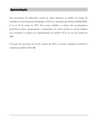 Apresentação
Este documento foi elaborado a partir de ampla discussão no âmbito do Grupo de
Trabalho de Assessoramento Pedagógico (GTUCA), instituído pela Portaria SEED/MEC
nº 8, de 19 de março de 2007. Teve como subsídios os relatos dos coordenadores,
professores, alunos, pesquisadores e observações em visitas técnicas às escolas públicas
que constituem os pilotos de experimentação do projeto UCA, em sua fase inicial em
2007.
O mesmo foi aprovado em 18 de outubro de 2007, na reunião ordinária do GTUCA,
realizada na cidade de Piraí-RJ.
 