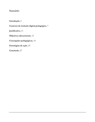 Sumário
Introdução, 5
Contexto de inclusão digital pedagógica, 7
Justificativa, 11
Objetivos educacionais, 13
Concepções pedagógicas, 14
Estratégias de ação, 19
Conclusão, 27
 