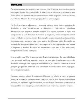 Introdução
As novas gerações, que se encontram entre os 10 e 20 anos e nasceram imersas nas
tecnologias digitais, têm possibilidades de aprendizagens reforçadas pela interação com
várias mídias e a oportunidade de representar uma forma de pensar e estar no mundo
radicalmente diferente das demais gerações. São os nativos digitais.
No Brasil, as crianças, adolescentes e jovens de todos os níveis sócio-econômicos são
desafiados a usar interativamente o computador. Desenvolvem habilidades
diferenciadas que requerem atenção múltipla. Não apenas dominam a lógica dos
computadores e seus diferentes dispositivos e programas, como conseguem realizar
várias atividades ao mesmo tempo. Por exemplo, usam comunicadores instantâneos,
conversam com e escrevem para vários amigos de diferentes partes do mundo em
tempo real e, ao mesmo tempo, usam câmeras para se verem enquanto escutam música
e preparam o trabalho da escola. O interessante é que isso é feito tudo junto,
compartilhando saberes e emoções.
Já as gerações com 30 e 40 anos ou mais desenvolveram muitas das suas habilidades
com tecnologia analógica, prestando atenção em uma coisa de cada vez e, agora, são
desafiadas a interagir com linguagens multimidiáticas, e a conviver e orientar as novas
gerações que pensam, aprendem e se comunicam por meio dessas novas linguagens.
São os imigrantes digitais.
Estamos, portanto, diante de realidades diferentes em relação a como as pessoas
aprendem, constroem conhecimentos e convivem entre si. Em algumas comunidades
escolares, os estudantes e professores têm, ao seu alcance, ferramentas que facilitam a
troca de idéias e informações, o compartilhamento de projetos e o trabalho conjunto.
 