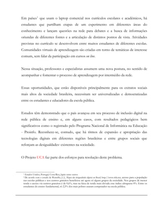 Em países1
que usam o laptop comercial nos currículos escolares e acadêmicos, há
estudantes que partilham etapas de um experimento em diferentes áreas do
conhecimento e lançam questões na rede para debates e a busca de informações
oriundas de diferentes fontes e a articulação de distintos pontos de vista. Atividades
previstas no currículo se desenvolvem entre muitos estudantes de diferentes escolas.
Comunidades virtuais de aprendizagem são criadas em torno de temáticas de interesse
comum, sem falar da participação em cursos on line.
Nessa situação, professores e especialistas assumem uma nova postura, no sentido de
acompanhar e fomentar o processo de aprendizagem por intermédio da rede.
Essas oportunidades, que estão disponíveis principalmente para os extratos sociais
mais altos da sociedade brasileira, necessitam ser universalizadas e democratizadas
entre os estudantes e educadores da escola pública.
Estudos têm demonstrado que o país avançou em seu processo de inclusão digital na
rede pública de ensino e, em alguns casos, com resultados pedagógicos bem
significativos como o registrado pelo Programa Nacional de Informática na Educação
- Proinfo. Reconhece-se, contudo, que há ritmos de expansão e apropriação das
tecnologias digitais em diferentes regiões brasileiras e entre grupos sociais que
reforçam as desigualdades2 existentes na sociedade.
O Projeto UCA faz parte dos esforços para resolução deste problema.
1 Estados Unidos, Portugal, Costa Rica, Japão entre outros
2 De acordo com o estudo de Waiselfiz, J. J., Mapas das desigualdades digitais no Brasil, http://www.ritla.net, acesso para a população
nas escolas públicas e nos centros gratuitos beneficiou até agora só alguns grupos da sociedade. Nos grupos de menor
renda o acesso via centros gratuitos é de 0,6%, mas na faixa de renda mais elevada esse índice ultrapassa 4%. Entre os
estudantes do ensino fundamental, só 2,5% dos mais pobres usaram computador na escola pública.
 