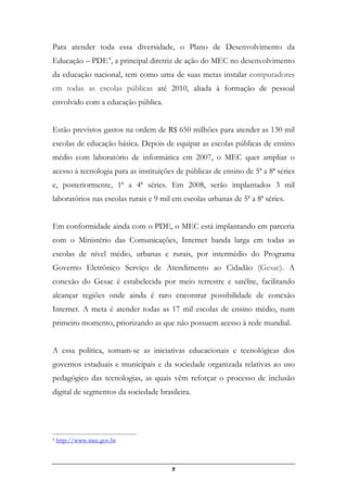 7
Para atender toda essa diversidade, o Plano de Desenvolvimento da
Educação – PDE4
, a principal diretriz de ação do MEC no desenvolvimento
da educação nacional, tem como uma de suas metas instalar computadores
em todas as escolas públicas até 2010, aliada à formação de pessoal
envolvido com a educação pública.
Estão previstos gastos na ordem de R$ 650 milhões para atender as 130 mil
escolas de educação básica. Depois de equipar as escolas públicas de ensino
médio com laboratório de informática em 2007, o MEC quer ampliar o
acesso à tecnologia para as instituições de públicas de ensino de 5ª a 8ª séries
e, posteriormente, 1ª a 4ª séries. Em 2008, serão implantados 3 mil
laboratórios nas escolas rurais e 9 mil em escolas urbanas de 5ª a 8ª séries.
Em conformidade ainda com o PDE, o MEC está implantando em parceria
com o Ministério das Comunicações, Internet banda larga em todas as
escolas de nível médio, urbanas e rurais, por intermédio do Programa
Governo Eletrônico Serviço de Atendimento ao Cidadão (Gesac). A
conexão do Gesac é estabelecida por meio terrestre e satélite, facilitando
alcançar regiões onde ainda é raro encontrar possibilidade de conexão
Internet. A meta é atender todas as 17 mil escolas de ensino médio, num
primeiro momento, priorizando as que não possuem acesso à rede mundial.
A essa política, somam-se as iniciativas educacionais e tecnológicas dos
governos estaduais e municipais e da sociedade organizada relativas ao uso
pedagógico das tecnologias, as quais vêm reforçar o processo de inclusão
digital de segmentos da sociedade brasileira.
4 http://www.mec.gov.br
 