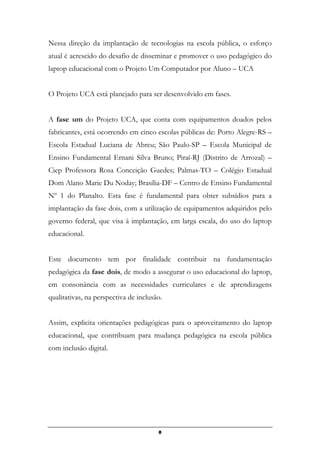 Nessa direção da implantação de tecnologias na escola pública, o esforço
atual é acrescido do desafio de disseminar e promover o uso pedagógico do
laptop educacional com o Projeto Um Computador por Aluno – UCA
O Projeto UCA está planejado para ser desenvolvido em fases.
A fase um do Projeto UCA, que conta com equipamentos doados pelos
fabricantes, está ocorrendo em cinco escolas públicas de: Porto Alegre-RS –
Escola Estadual Luciana de Abreu; São Paulo-SP – Escola Municipal de
Ensino Fundamental Ernani Silva Bruno; Piraí-RJ (Distrito de Arrozal) –
Ciep Professora Rosa Conceição Guedes; Palmas-TO – Colégio Estadual
Dom Alano Marie Du Noday; Brasília-DF – Centro de Ensino Fundamental
Nº 1 do Planalto. Esta fase é fundamental para obter subsídios para a
implantação da fase dois, com a utilização de equipamentos adquiridos pelo
governo federal, que visa à implantação, em larga escala, do uso do laptop
educacional.
Este documento tem por finalidade contribuir na fundamentação
pedagógica da fase dois, de modo a assegurar o uso educacional do laptop,
em consonância com as necessidades curriculares e de aprendizagens
qualitativas, na perspectiva de inclusão.
Assim, explicita orientações pedagógicas para o aproveitamento do laptop
educacional, que contribuam para mudança pedagógica na escola pública
com inclusão digital.
8
 