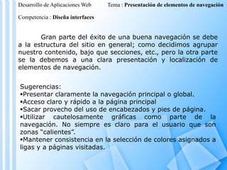 Desarrollo de Aplicaciones Web

Tema : Presentación de elementos de navegación

Competencia : Diseña interfaces

Gran parte del éxito de una buena navegación se debe
a la estructura del sitio en general; como decidimos agrupar
nuestro contenido, bajo que secciones, etc., pero la otra parte
se la debemos a una clara presentación y localización de
elementos de navegación.

Sugerencias:
Presentar claramente la navegación principal o global.
Acceso claro y rápido a la página principal
Sacar provecho del uso de encabezados y pies de página.
Utilizar cautelosamente gráficas como parte de la
navegación. No siempre es claro para el usuario que son
zonas “calientes”.
Mantener consistencia en la selección de colores asignados a
ligas y a páginas visitadas.

 