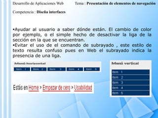 Desarrollo de Aplicaciones Web

Tema : Presentación de elementos de navegación

Competencia : Diseña interfaces

Ayudar al usuario a saber dónde están. El cambio de color
por ejemplo, o el simple hecho de desactivar la liga de la
sección en la que se encuentran.
Evitar el uso de el comando de subrayado , este estilo de
texto resulta confuso pues en Web el subrayado indica la
presencia de una liga.

 