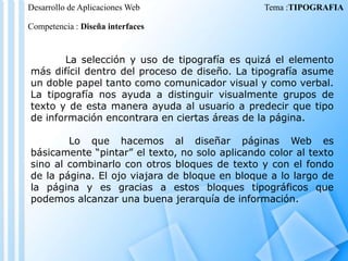 Desarrollo de Aplicaciones Web

Tema :TIPOGRAFIA

Competencia : Diseña interfaces

La selección y uso de tipografía es quizá el elemento
más difícil dentro del proceso de diseño. La tipografía asume
un doble papel tanto como comunicador visual y como verbal.
La tipografía nos ayuda a distinguir visualmente grupos de
texto y de esta manera ayuda al usuario a predecir que tipo
de información encontrara en ciertas áreas de la página.

Lo que hacemos al diseñar páginas Web es
básicamente “pintar” el texto, no solo aplicando color al texto
sino al combinarlo con otros bloques de texto y con el fondo
de la página. El ojo viajara de bloque en bloque a lo largo de
la página y es gracias a estos bloques tipográficos que
podemos alcanzar una buena jerarquía de información.

 
