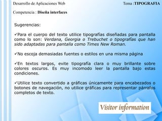 Desarrollo de Aplicaciones Web

Tema :TIPOGRAFIA

Competencia : Diseña interfaces
Sugerencias:
Para el cuerpo del texto utilice tipografías diseñadas para pantalla
como lo son: Verdana, Georgia o Trebuchet o tipografías que han
sido adaptadas para pantalla como Times New Roman.
No escoja demasiadas fuentes o estilos en una misma página
En textos largos, evite tipografía clara o muy brillante sobre
colores oscuros. Es muy incomodo leer la pantalla bajo estas
condiciones.
Utilice texto convertido a gráficas únicamente para encabezados o
botones de navegación, no utilice gráficas para representar párrafos
completos de texto.

 