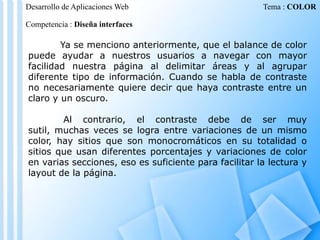 Desarrollo de Aplicaciones Web

Tema : COLOR

Competencia : Diseña interfaces

Ya se menciono anteriormente, que el balance de color
puede ayudar a nuestros usuarios a navegar con mayor
facilidad nuestra página al delimitar áreas y al agrupar
diferente tipo de información. Cuando se habla de contraste
no necesariamente quiere decir que haya contraste entre un
claro y un oscuro.
Al contrario, el contraste debe de ser muy
sutil, muchas veces se logra entre variaciones de un mismo
color, hay sitios que son monocromáticos en su totalidad o
sitios que usan diferentes porcentajes y variaciones de color
en varias secciones, eso es suficiente para facilitar la lectura y
layout de la página.

 