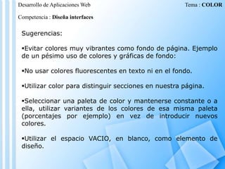 Desarrollo de Aplicaciones Web

Tema : COLOR

Competencia : Diseña interfaces

Sugerencias:
Evitar colores muy vibrantes como fondo de página. Ejemplo
de un pésimo uso de colores y gráficas de fondo:
No usar colores fluorescentes en texto ni en el fondo.
Utilizar color para distinguir secciones en nuestra página.
Seleccionar una paleta de color y mantenerse constante o a
ella, utilizar variantes de los colores de esa misma paleta
(porcentajes por ejemplo) en vez de introducir nuevos
colores.

Utilizar el espacio VACIO, en blanco, como elemento de
diseño.

 