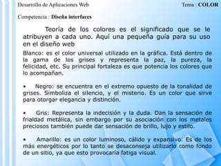 Desarrollo de Aplicaciones Web

Tema : COLOR

Competencia : Diseña interfaces

Teoría de los colores es el significado que se le
atribuyen a cada uno. Aquí una pequeña guía para su uso
en el diseño web
Blanco: es el color universal utilizado en la gráfica. Está dentro de
la gama de los grises y representa la paz, la pureza, la
felicidad, etc. Su principal fortaleza es que potencia los colores que
lo acompañan.
•
Negro: se encuentra en el extremo opuesto de la tonalidad de
grises. Simboliza el silencio, y el misterio. Es un color que sirve
para otorgar elegancia y distinción.

•
Gris: Representa la indecisión y la duda. Dan la sensación de
frialdad metálica, sin embargo por su asociación con los metales
preciosos también puede dar sensación de brillo, lujo y estilo.
•
Amarillo: es un color luminoso, cálido y expansivo. Es de los
más energéticos por lo tanto se desaconseja utilizarlo como fondo
de un sitio, ya que esto provocaría fatiga visual.

 