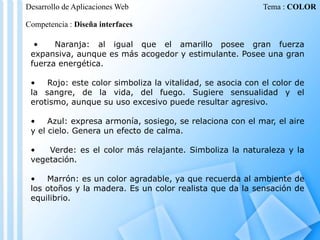 Desarrollo de Aplicaciones Web

Tema : COLOR

Competencia : Diseña interfaces
•
Naranja: al igual que el amarillo posee gran fuerza
expansiva, aunque es más acogedor y estimulante. Posee una gran
fuerza energética.
•
Rojo: este color simboliza la vitalidad, se asocia con el color de
la sangre, de la vida, del fuego. Sugiere sensualidad y el
erotismo, aunque su uso excesivo puede resultar agresivo.
•
Azul: expresa armonía, sosiego, se relaciona con el mar, el aire
y el cielo. Genera un efecto de calma.
•
Verde: es el color más relajante. Simboliza la naturaleza y la
vegetación.
•
Marrón: es un color agradable, ya que recuerda al ambiente de
los otoños y la madera. Es un color realista que da la sensación de
equilibrio.

 