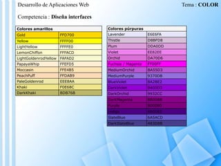 Desarrollo de Aplicaciones Web

Tema : COLOR

Competencia : Diseña interfaces
Colores púrpuras

Colores amarillos
Gold

FFD700

Lavender

E6E6FA

Yellow

FFFF00

Thistle

D8BFD8

LightYellow

FFFFE0

Plum

DDA0DD

LemonChiffon

FFFACD

Violet

EE82EE

LightGoldenrodYellow FAFAD2

Orchid

DA70D6

PapayaWhip

FFEFD5

Fuchsia / Magenta

FF00FF

Moccasin

FFE4B5

MediumOrchid

BA55D3

PeachPuff

FFDAB9

MediumPurple

9370DB

PaleGoldenrod

EEE8AA

BlueViolet

8A2BE2

Khaki

F0E68C

DarkViolet

9400D3

DarkKhaki

BDB76B

DarkOrchid

9932CC

DarkMagenta

8B008B

Purple

800080

Indigo

4B0082

SlateBlue

6A5ACD

DarkSlateBlue

483D8B

 