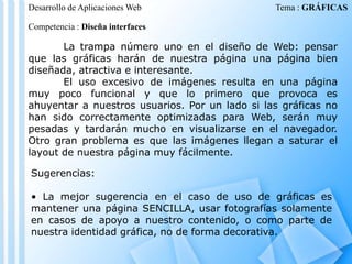 Desarrollo de Aplicaciones Web

Tema : GRÁFICAS

Competencia : Diseña interfaces

La trampa número uno en el diseño de Web: pensar
que las gráficas harán de nuestra página una página bien
diseñada, atractiva e interesante.
El uso excesivo de imágenes resulta en una página
muy poco funcional y que lo primero que provoca es
ahuyentar a nuestros usuarios. Por un lado si las gráficas no
han sido correctamente optimizadas para Web, serán muy
pesadas y tardarán mucho en visualizarse en el navegador.
Otro gran problema es que las imágenes llegan a saturar el
layout de nuestra página muy fácilmente.
Sugerencias:
• La mejor sugerencia en el caso de uso de gráficas es
mantener una página SENCILLA, usar fotografías solamente
en casos de apoyo a nuestro contenido, o como parte de
nuestra identidad gráfica, no de forma decorativa.

 
