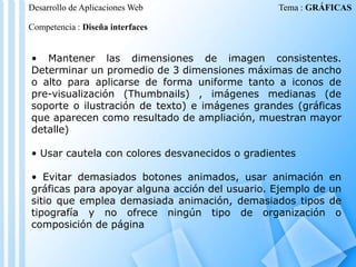 Desarrollo de Aplicaciones Web

Tema : GRÁFICAS

Competencia : Diseña interfaces

• Mantener las dimensiones de imagen consistentes.
Determinar un promedio de 3 dimensiones máximas de ancho
o alto para aplicarse de forma uniforme tanto a iconos de
pre-visualización (Thumbnails) , imágenes medianas (de
soporte o ilustración de texto) e imágenes grandes (gráficas
que aparecen como resultado de ampliación, muestran mayor
detalle)
• Usar cautela con colores desvanecidos o gradientes
• Evitar demasiados botones animados, usar animación en
gráficas para apoyar alguna acción del usuario. Ejemplo de un
sitio que emplea demasiada animación, demasiados tipos de
tipografía y no ofrece ningún tipo de organización o
composición de página

 