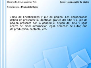 Desarrollo de Aplicaciones Web

Tema : Composición de página

Competencia : Diseña interfaces

Uso de Encabezados y pie de página. Los encabezados
deben de presentar la identidad gráfica del sitio y el pie de
página presenta por lo general el origen del sitio y ligas
acerca del sitio: información legal, derechos de autor, año
de producción, contacto, etc.

 
