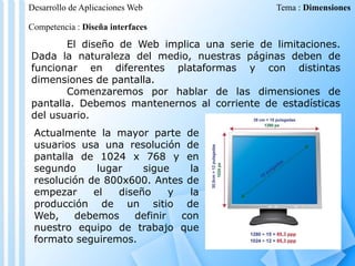 Desarrollo de Aplicaciones Web

Tema : Dimensiones

Competencia : Diseña interfaces

El diseño de Web implica una serie de limitaciones.
Dada la naturaleza del medio, nuestras páginas deben de
funcionar en diferentes plataformas y con distintas
dimensiones de pantalla.
Comenzaremos por hablar de las dimensiones de
pantalla. Debemos mantenernos al corriente de estadísticas
del usuario.
Actualmente la mayor parte de
usuarios usa una resolución de
pantalla de 1024 x 768 y en
segundo
lugar
sigue
la
resolución de 800x600. Antes de
empezar
el
diseño
y
la
producción de un sitio de
Web,
debemos
definir
con
nuestro equipo de trabajo que
formato seguiremos.

 