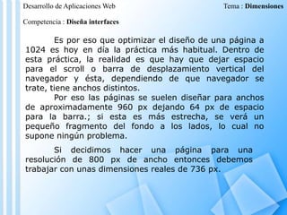 Desarrollo de Aplicaciones Web

Tema : Dimensiones

Competencia : Diseña interfaces

Es por eso que optimizar el diseño de una página a
1024 es hoy en día la práctica más habitual. Dentro de
esta práctica, la realidad es que hay que dejar espacio
para el scroll o barra de desplazamiento vertical del
navegador y ésta, dependiendo de que navegador se
trate, tiene anchos distintos.
Por eso las páginas se suelen diseñar para anchos
de aproximadamente 960 px dejando 64 px de espacio
para la barra.; si esta es más estrecha, se verá un
pequeño fragmento del fondo a los lados, lo cual no
supone ningún problema.
Si decidimos hacer una página para una
resolución de 800 px de ancho entonces debemos
trabajar con unas dimensiones reales de 736 px.

 