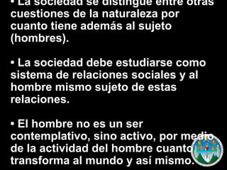 • La sociedad se distingue entre otras
cuestiones de la naturaleza por
cuanto tiene además al sujeto
(hombres).

• La sociedad debe estudiarse como
sistema de relaciones sociales y al
hombre mismo sujeto de estas
relaciones.
• El hombre no es un ser
contemplativo, sino activo, por medio
de la actividad del hombre cuanto
transforma al mundo y así mismo.

 