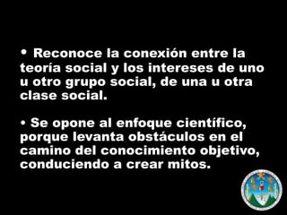• Reconoce la conexión entre la

teoría social y los intereses de uno
u otro grupo social, de una u otra
clase social.

• Se opone al enfoque científico,
porque levanta obstáculos en el
camino del conocimiento objetivo,
conduciendo a crear mitos.

 