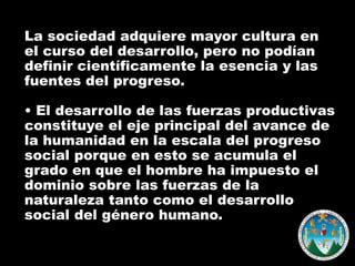 La sociedad adquiere mayor cultura en
el curso del desarrollo, pero no podían
definir científicamente la esencia y las
fuentes del progreso.
• El desarrollo de las fuerzas productivas
constituye el eje principal del avance de
la humanidad en la escala del progreso
social porque en esto se acumula el
grado en que el hombre ha impuesto el
dominio sobre las fuerzas de la
naturaleza tanto como el desarrollo
social del género humano.

 