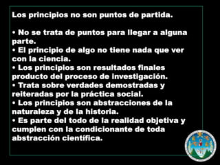 Los principios no son puntos de partida.
• No se trata de puntos para llegar a alguna
parte.
• El principio de algo no tiene nada que ver
con la ciencia.
• Los principios son resultados finales
producto del proceso de investigación.
• Trata sobre verdades demostradas y
reiteradas por la práctica social.
• Los principios son abstracciones de la
naturaleza y de la historia.
• Es parte del todo de la realidad objetiva y
cumplen con la condicionante de toda
abstracción científica.

 