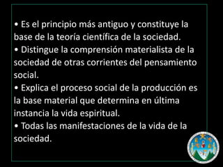 • Es el principio más antiguo y constituye la
base de la teoría científica de la sociedad.
• Distingue la comprensión materialista de la
sociedad de otras corrientes del pensamiento
social.
• Explica el proceso social de la producción es
la base material que determina en última
instancia la vida espiritual.
• Todas las manifestaciones de la vida de la
sociedad.

 