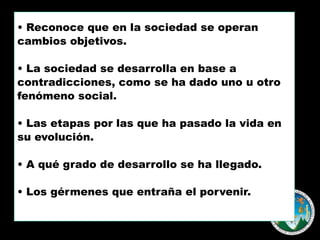 • Reconoce que en la sociedad se operan
cambios objetivos.
• La sociedad se desarrolla en base a
contradicciones, como se ha dado uno u otro
fenómeno social.
• Las etapas por las que ha pasado la vida en
su evolución.
• A qué grado de desarrollo se ha llegado.
• Los gérmenes que entraña el porvenir.

 