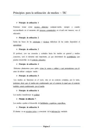 Página3
Principios para la utilización de medios ~ TIC
 Principio de utilización 1
Podemos tomar como recurso didáctico cualquier medio, siempre y cuando
sea movilizado en el momento del proceso comunicativo en el cuál esté inmerso, sea el
adecuado.
 Principio de utilización 2
Serán las bases de las estrategias y técnicas didácticas de las cuales dependerá el
aprendizaje.
 Principio de utilización 3
El profesor, con sus creencias y actitudes hacia los medios en general y medios
concretos, será el elemento más importante, ya que determinará las posibilidades que
puedan desarrollar en el contexto educativo.
 Principio de utilización 4
Debemos plantearnos para quién, cómo lo vamos a utilizar y qué pretendemos con él,
antes de utilizar cualquier medio.
 Principio de utilización 5
Los medios no funcionan en el vacío, sino en un contexto complejo, por lo tanto,
podemos decir que el medio está condicionado por el contexto la igual que el contexto
también estará condicionado por el medio.
 Principio de utilización 6
Los medios transforman la realidad.
 Principio de utilización 7
Los medios ayudan al desarrollo de habilidades cognitivas específicas.
 Principio de utilización 8
El alumno es un receptor activo y consciente de la información mediada.
 