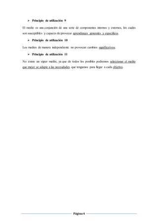 Página4
 Principio de utilización 9
El medio es una conjunción de una serie de componentes internos y externos, los cuales
son susceptibles y capaces de provocar aprendizajes generales y específicos.
 Principio de utilización 10
Los medios de manera independiente no provocan cambios significativos.
 Principio de utilización 11
No existe un súper medio, ya que de todos los posibles podremos seleccionar el medio
que mejor se adapte a las necesidades que tengamos para llegar a cada objetivo.
 