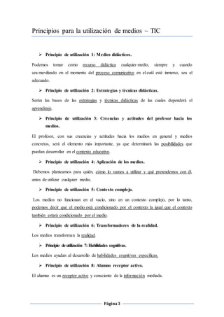 Página3
Principios para la utilización de medios ~ TIC
 Principio de utilización 1: Medios didácticos.
Podemos tomar como recurso didáctico cualquier medio, siempre y cuando
sea movilizado en el momento del proceso comunicativo en el cuál esté inmerso, sea el
adecuado.
 Principio de utilización 2: Estrategias y técnicas didácticas.
Serán las bases de las estrategias y técnicas didácticas de las cuales dependerá el
aprendizaje.
 Principio de utilización 3: Creencias y actitudes del profesor hacia los
medios.
El profesor, con sus creencias y actitudes hacia los medios en general y medios
concretos, será el elemento más importante, ya que determinará las posibilidades que
puedan desarrollar en el contexto educativo.
 Principio de utilización 4: Aplicación de los medios.
Debemos plantearnos para quién, cómo lo vamos a utilizar y qué pretendemos con él,
antes de utilizar cualquier medio.
 Principio de utilización 5: Contexto complejo.
Los medios no funcionan en el vacío, sino en un contexto complejo, por lo tanto,
podemos decir que el medio está condicionado por el contexto la igual que el contexto
también estará condicionado por el medio.
 Principio de utilización 6: Transformadores de la realidad.
Los medios transforman la realidad.
 Principio de utilización 7: Habilidades cognitivas.
Los medios ayudan al desarrollo de habilidades cognitivas específicas.
 Principio de utilización 8: Alumno receptor activo.
El alumno es un receptor activo y consciente de la información mediada.
 