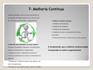 7- Melhoria Continua
Alcançar patamares cada vez mais satisfatorios de
desempenho da Organização por meio da inovação
(investimentos em tecnologia e equipamentos).
A aplicação deste principio, em geral, implica:
•Estruturar abordagem corporativa consistente para
melhorar o desempenho da Organização;
• Estabelecer metas e indicadores de melhoria;
• Fornecer treinamento em técnicas e ferramentas de
melhoria;
• Transformar a melhoria continua num objectivo de
todos da organização;
• Reconhecer e recompensar pelas melhorias obtidas.
A melhoria continua abrange:
1- Melhoria dos Processos;
2- Melhoria dos Produtos;
3- Melhoria da competencia;
4- Redução de erros, de desperdicios de custos
associados;
5- aumento da eficacia e eficiencia no uso dos recursos
E fundamental, que a melhoria continua esteja
incorporada na cultura organizacional
 