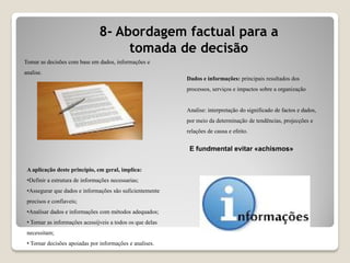 8- Abordagem factual para a
tomada de decisão
Tomar as decisões com base em dados, informações e
analise.
A aplicação deste principio, em geral, implica:
•Definir a estrutura de informações necessarias;
•Assegurar que dados e informações são suficientemente
precisos e confiaveis;
•Analisar dados e informações com métodos adequados;
• Tornar as informações acessijveis a todos os que delas
necessitam;
• Tornar decisões apoiadas por informações e analises.
Dados e informações: principais resultados dos
processos, serviços e impactos sobre a organização
Analise: interpretação do significado de factos e dados,
por meio da determinação de tendências, projecções e
relações de causa e efeito.
E fundmental evitar «achismos»
 
