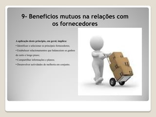 9- Beneficios mutuos na relações com
os fornecedores
A aplicação deste principio, em geral, implica:
• Identificar e selecionar os principais fornecedores;
• Estabelecer relacionamentos que balanceiem os ganhos
de curto e longo prazo;
• Compartilhar informações e planos;
• Desenvolver actividades de melhoria em conjunto.
 