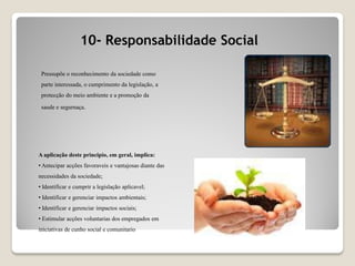 10- Responsabilidade Social
A aplicação deste principio, em geral, implica:
• Antecipar acções favoraveis e vantajosas diante das
necessidades da sociedade;
• Identificar e cumprir a legislação aplicavel;
• Identificar e gerenciar impactos ambientais;
• Identificar e gerenciar impactos sociais;
• Estimular acções voluntarias dos empregados em
iniciativas de cunho social e comunitario
Pressupõe o reconhecimento da sociedade como
parte interessada, o cumprimento da legislação, a
protecção do meio ambiente e a promoção da
saude e segurnaça.
 