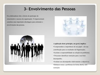 Os colaboradores têm o direito de participar do
crescimento e sucesso da organização. O empowerment
constitue uma importante abordagem para estimular o
envolvimento das pessoas.
3- Envolvimento das Pessoas
A aplicação deste principio, em geral, implica:
•Compreendem a importância de seu papel e de sua
contribuição para os resultados da Organização;
•Aceitam a responsabilidade na solução de problemas;
• Procuram identificar restrições para o seu bom
desempenho;
•Avaliam seu desempenho relativamente a objectivos;
•Debatem temas e problemas de forma aberta, sem
restrições
 