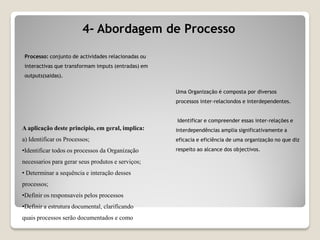 4- Abordagem de Processo
A aplicação deste principio, em geral, implica:
a) Identificar os Processos;
•Identificar todos os processos da Organização
necessarios para gerar seus produtos e serviços;
• Determinar a sequência e interação desses
processos;
•Definir os responsaveis pelos processos
•Definir a estrutura documental, clarificando
quais processos serão documentados e como
Processo: conjunto de actividades relacionadas ou
interactivas que transformam imputs (entradas) em
outputs(saidas).
Uma Organização é composta por diversos
processos inter-relaciondos e interdependentes.
Identificar e compreender essas inter-relações e
interdependências amplia significativamente a
eficacia e eficiência de uma organização no que diz
respeito ao alcance dos objectivos.
 