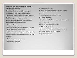A aplicação deste principio, em geral, implica:
a) Identificar os Processos
•Identificar todos os processos da Organização
necessarios para gerar seus produtos e serviços;
• Determinar a sequência e interação desses processos;
•Definir os responsaveis pelos processos
•Definir a estrutura documental, clarificando quais
processos serão documentados e como
b) Planear os Processos
• Mapear os processos, definindo sequencia e interacao;
• Definir os requisitos dos processos
• definir estrutura de mensuração, estabelecendo onde,
quando e como a mensuração e o monitoramento serão
realizados;
• Identificar os recursos necessarios;
• Documentar os processos
c) Implementar Processos
•Executar processos e realizar as actividades conforme
planeado;
• Mensurar e monitorar conforme previsto;
d) Analisar Processos
• Comparar resultados de mensuração e monitoramento
com os requisitos;
• Identificar oportunidades de melhoria;
e) Melhoria de processos
• Definir métodos para lidar com problemas e remover
suas causas, de modo a evitar a repetição;
• Implementar melhorias
 