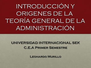 INTRODUCCIÓN Y
  ORIGENES DE LA
TEORÍA GENERAL DE LA
  ADMINISTRACIÓN

 UNIVERSIDAD INTERNACIONAL SEK
      C.E.A Primer Semestre

        Leonardo Murillo
 