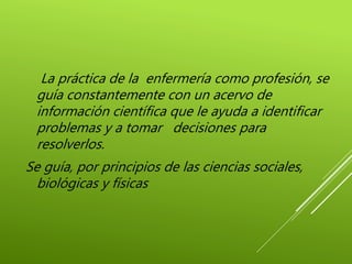 La práctica de la enfermería como profesión, se
guía constantemente con un acervo de
información científica que le ayuda a identificar
problemas y a tomar decisiones para
resolverlos.
Se guía, por principios de las ciencias sociales,
biológicas y físicas
 