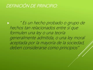 DEFINICIÓN DE PRINCIPIO:
 “ Es un hecho probado o grupo de
hechos tan relacionados entre sí que
formulen una ley o una teoría
generalmente admitida, o una ley moral
aceptada por la mayoría de la sociedad,
deben considerarse como principios”
 