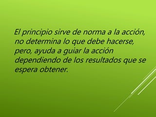 El principio sirve de norma a la acción,
no determina lo que debe hacerse,
pero, ayuda a guiar la acción
dependiendo de los resultados que se
espera obtener.
 