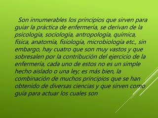 Son innumerables los principios que sirven para
guiar la práctica de enfermería, se derivan de la
psicología, sociología, antropología, química,
física, anatomía, fisiología, microbiología etc., sin
embargo, hay cuatro que son muy vastos y que
sobresalen por la contribución del ejercicio de la
enfermería, cada uno de estos no es un simple
hecho aislado o una ley; es más bien, la
combinación de muchos principios que se han
obtenido de diversas ciencias y que sirven como
guía para actuar los cuales son
 