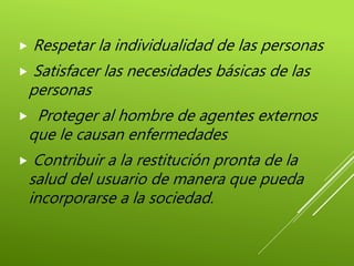  Respetar la individualidad de las personas
 Satisfacer las necesidades básicas de las
personas
 Proteger al hombre de agentes externos
que le causan enfermedades
 Contribuir a la restitución pronta de la
salud del usuario de manera que pueda
incorporarse a la sociedad.
 